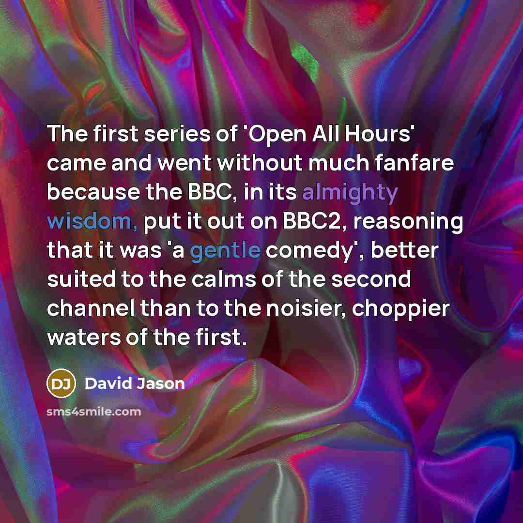 “The first series of 'Open All Hours' came and went without much fanfare because the BBC, in its almighty wisdom, put it out on BBC2, reasoning that it was 'a gentle comedy', better suited to the calms of the second channel than to the noisier, choppier waters of the first.” quote by David Jason