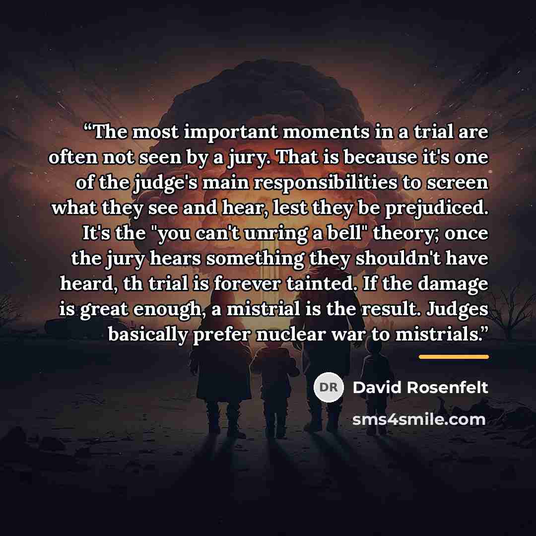 “The most important moments in a trial are often not seen by a jury. That is because it's one of the judge's main responsibilities to screen what they see and hear, lest they be prejudiced. It's the "you can't unring a bell" theory; once the jury hears something they shouldn't have heard, th trial…” quote by David Rosenfelt