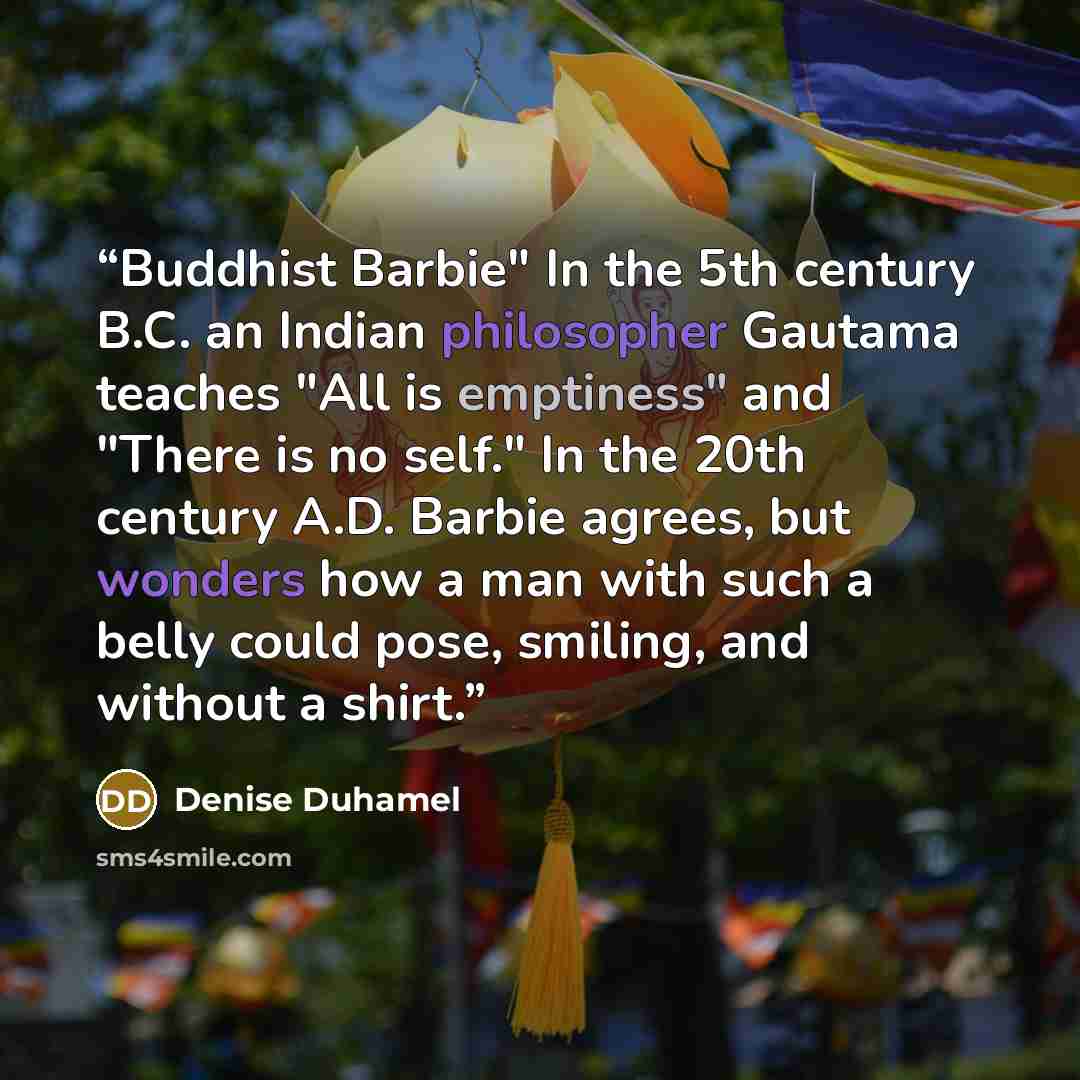 “Buddhist Barbie" In the 5th century B.C. an Indian philosopher Gautama teaches "All is emptiness" and "There is no self." In the 20th century A.D. Barbie agrees, but wonders how a man with such a belly could pose, smiling, and without a shirt.” quote by Denise Duhamel