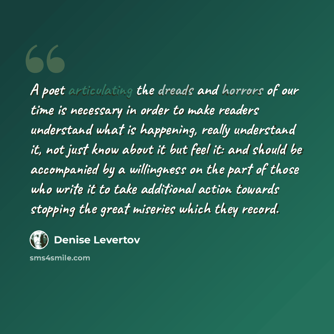 “A poet articulating the dreads and horrors of our time is necessary in order to make readers understand what is happening, really understand it, not just know about it but feel it: and should be accompanied by a willingness on the part of those who write it to take additional action towards…” quote by Denise Levertov