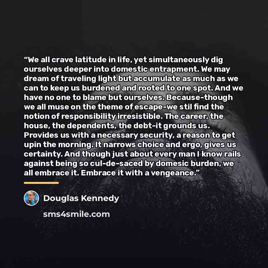 “We all crave latitude in life, yet simultaneously dig ourselves deeper into domestic entrapment. We may dream of traveling light but accumulate as much as we can to keep us burdened and rooted to one spot. And we have no one to blame but ourselves. Because-though we all muse on the theme of…” quote by Douglas Kennedy