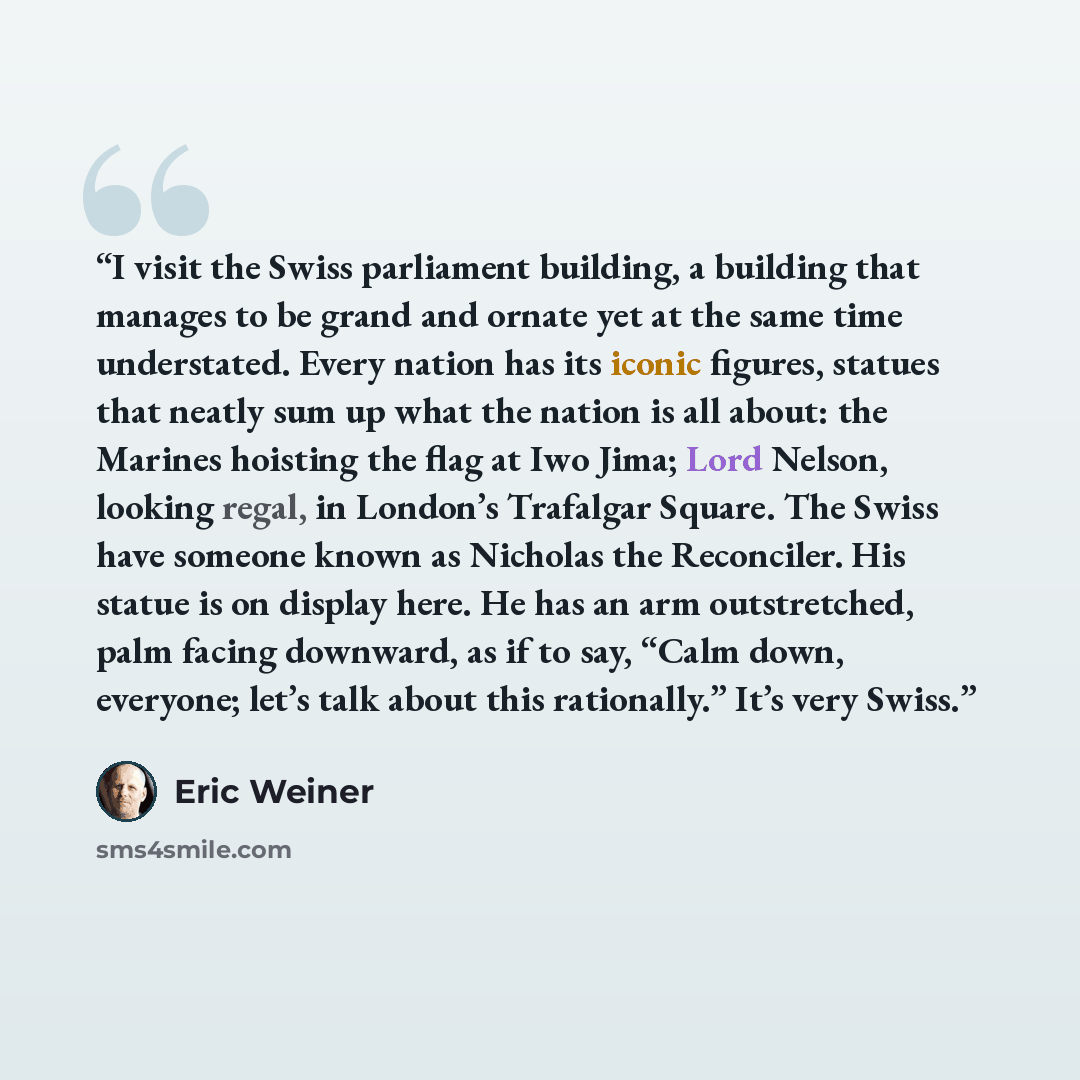 “I visit the Swiss parliament building, a building that manages to be grand and ornate yet at the same time understated. Every nation has its iconic figures, statues that neatly sum up what the nation is all about: the Marines hoisting the flag at Iwo Jima; Lord Nelson, looking regal, in London’s…” quote by Eric Weiner