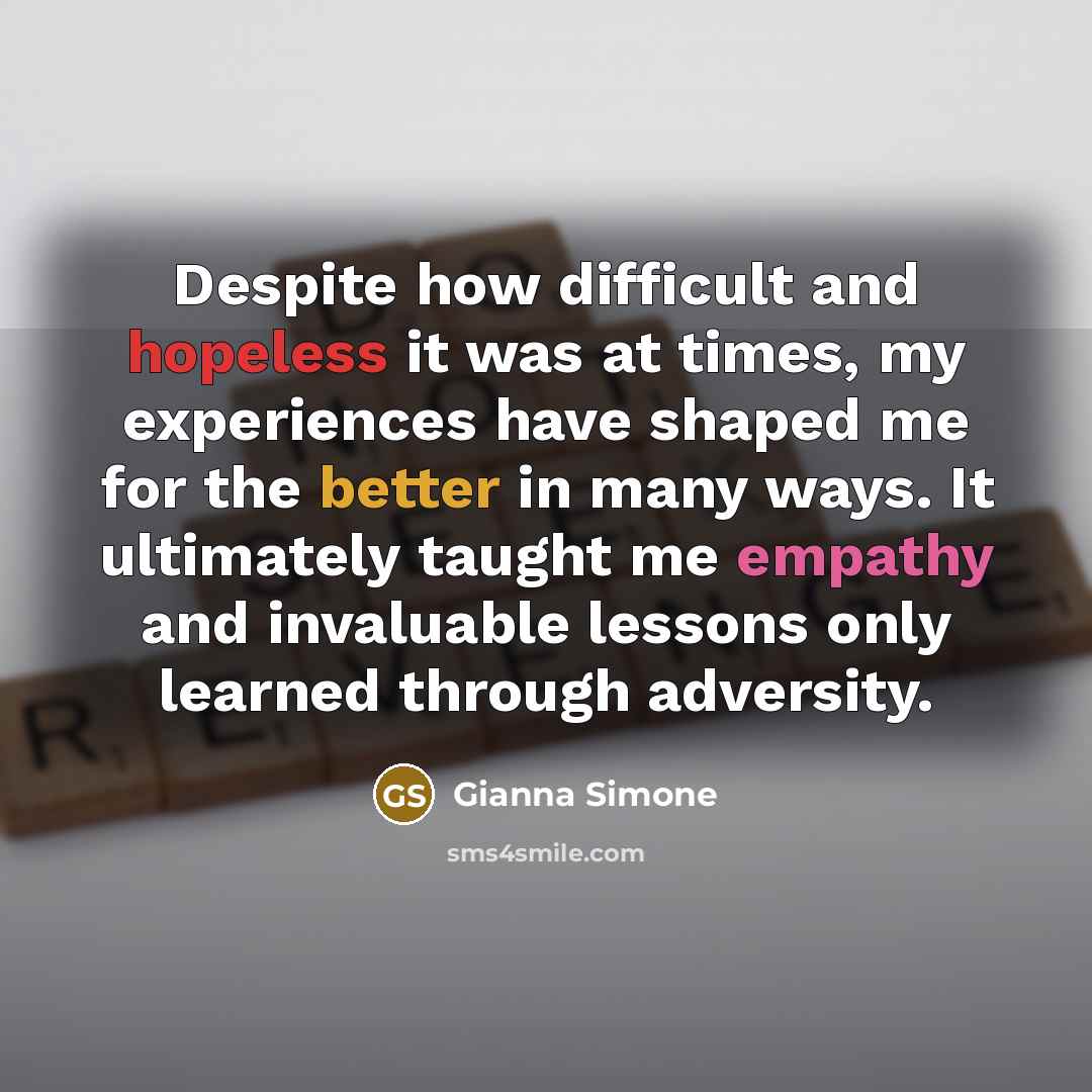 “Despite how difficult and hopeless it was at times, my experiences have shaped me for the better in many ways. It ultimately taught me empathy and invaluable lessons only learned through adversity.” quote by Gianna Simone