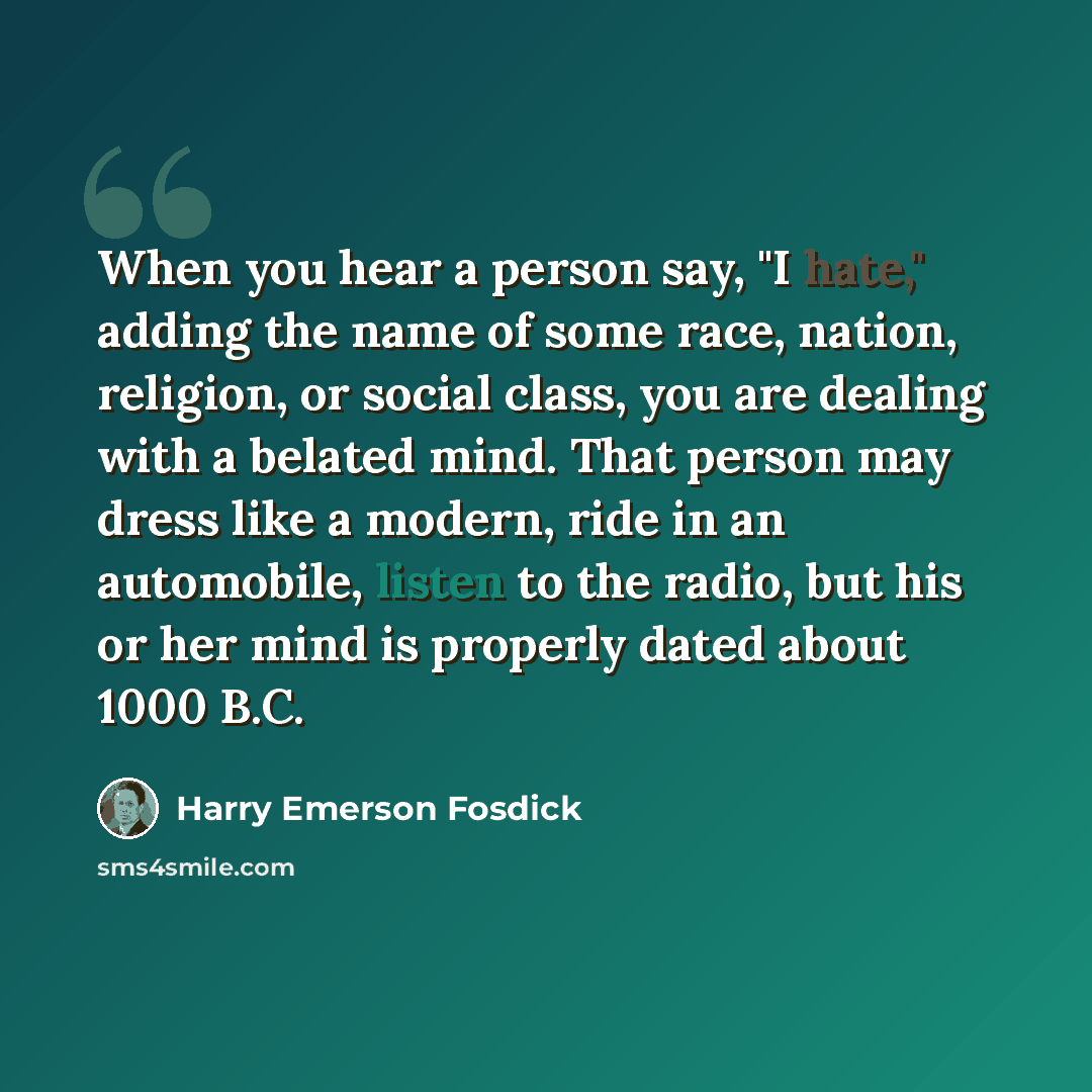 “When you hear a person say, "I hate," adding the name of some race, nation, religion, or social class, you are dealing with a belated mind. That person may dress like a modern, ride in an automobile, listen to the radio, but his or her mind is properly dated about 1000 B.C.” quote by Harry Emerson Fosdick