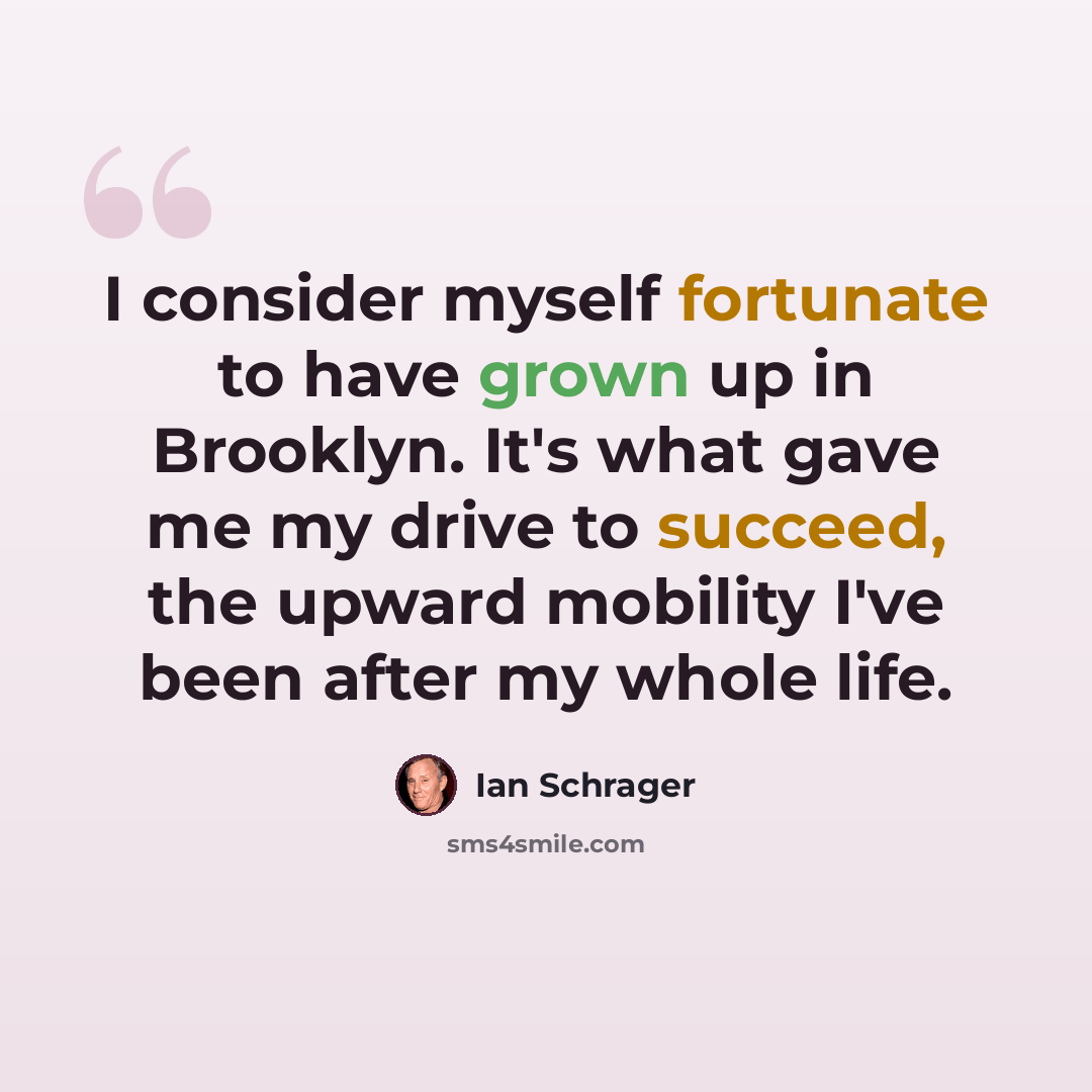 “I consider myself fortunate to have grown up in Brooklyn. It's what gave me my drive to succeed, the upward mobility I've been after my whole life.” quote by Ian Schrager