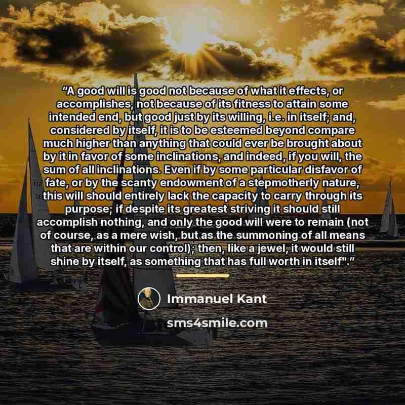 “A good will is good not because of what it effects, or accomplishes, not because of its fitness to attain some intended end, but good just by its willing, i.e. in itself; and, considered by itself, it is to be esteemed beyond compare much higher than anything that could ever be brought about by it…” quote by Immanuel Kant