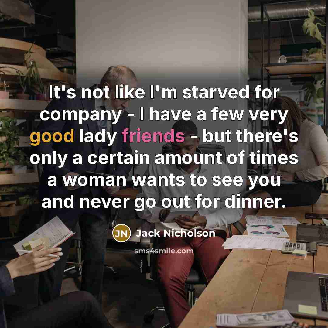 “It's not like I'm starved for company - I have a few very good lady friends - but there's only a certain amount of times a woman wants to see you and never go out for dinner.” quote by Jack Nicholson