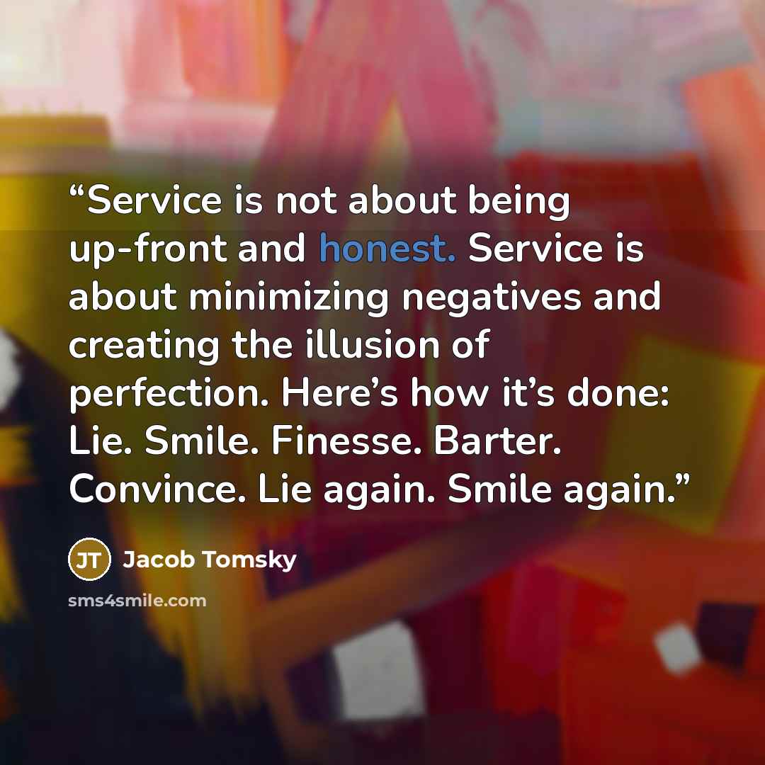 “Service is not about being up-front and honest. Service is about minimizing negatives and creating the illusion of perfection. Here’s how it’s done: Lie. Smile. Finesse. Barter. Convince. Lie again. Smile again.” quote by Jacob Tomsky