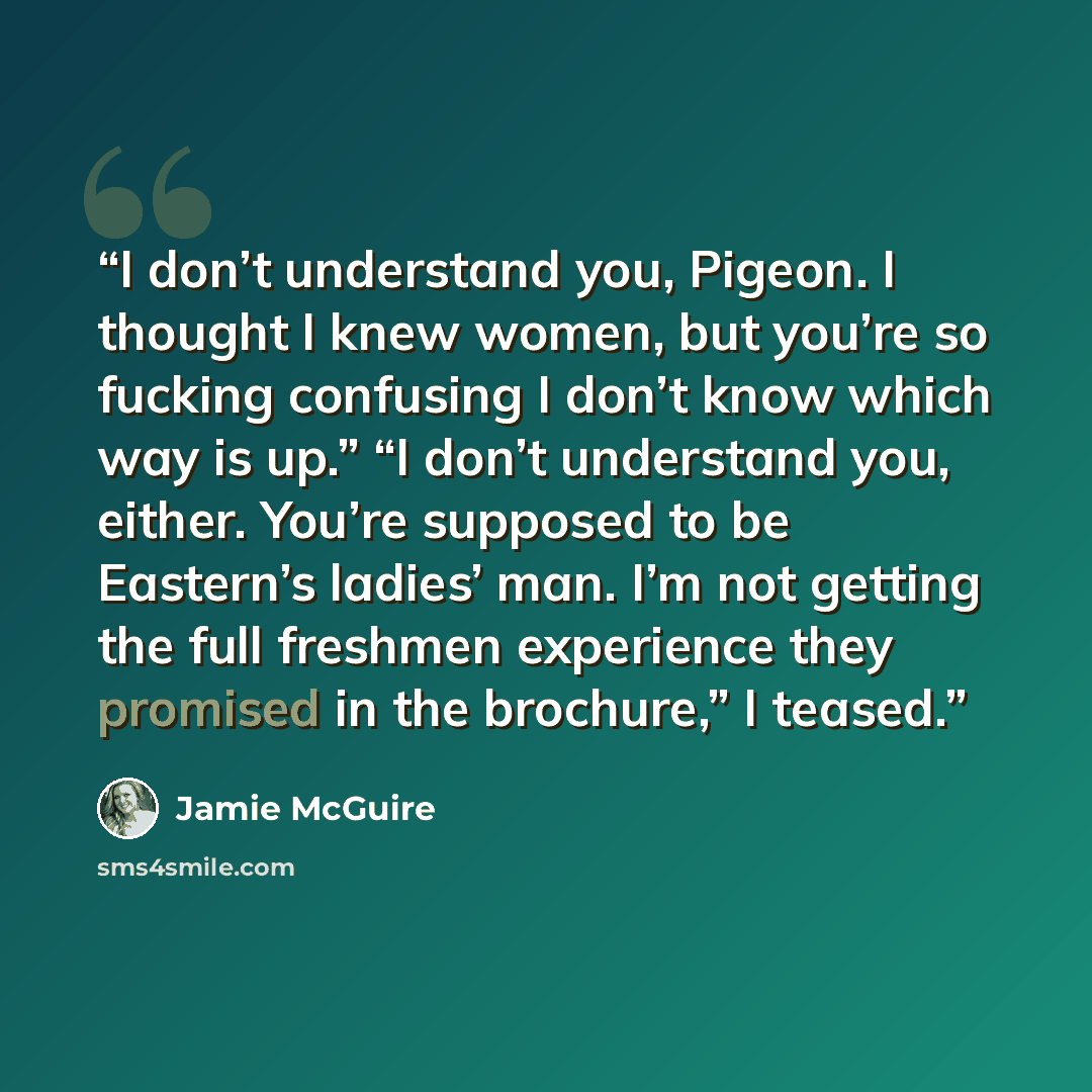 “I don’t understand you, Pigeon. I thought I knew women, but you’re so fucking confusing I don’t know which way is up.” “I don’t understand you, either. You’re supposed to be Eastern’s ladies’ man. I’m not getting the full freshmen experience they promised in the brochure,” I teased.” quote by Jamie McGuire