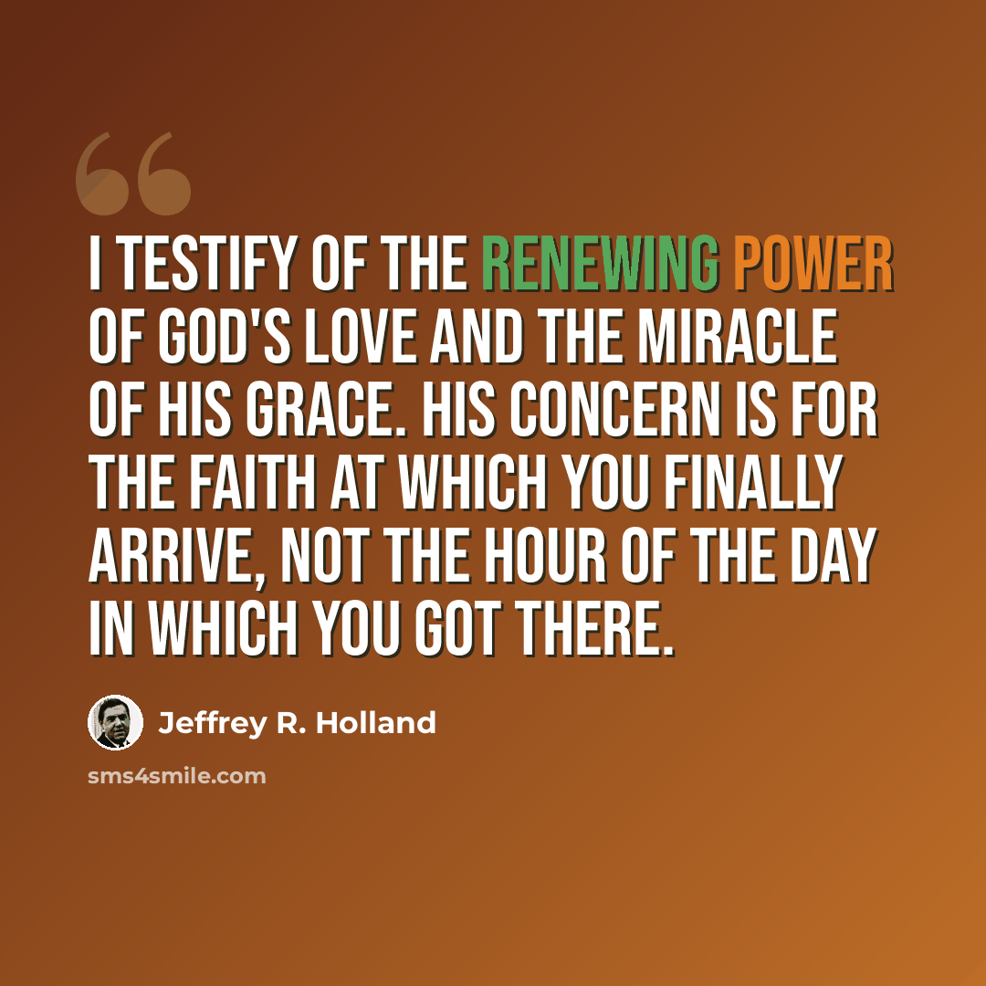 “I testify of the renewing power of God's love and the miracle of His grace. His concern is for the faith at which you finally arrive, not the hour of the day in which you got there.” quote by Jeffrey R. Holland