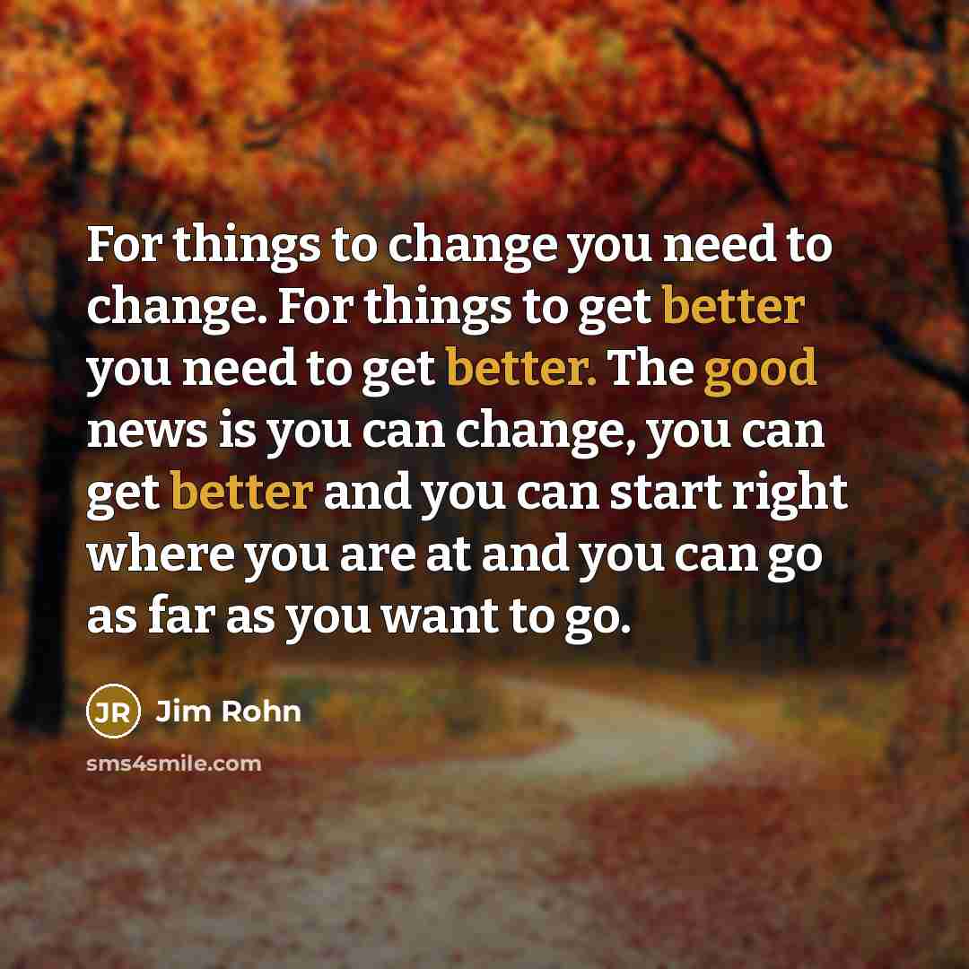 “For things to change you need to change. For things to get better you need to get better. The good news is you can change, you can get better and you can start right where you are at and you can go as far as you want to go.” quote by Jim Rohn