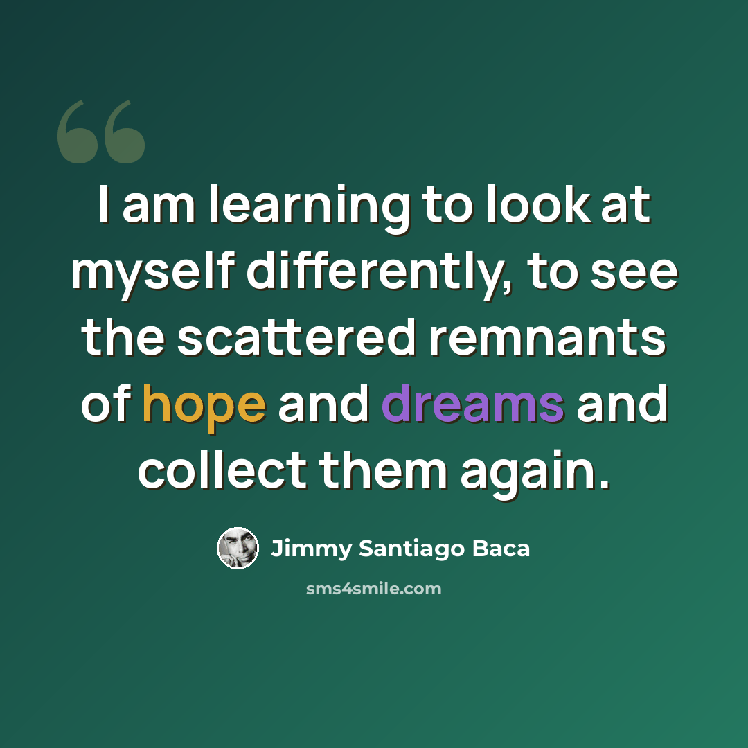 “I am learning to look at myself differently, to see the scattered remnants of hope and dreams and collect them again.” quote by Jimmy Santiago Baca