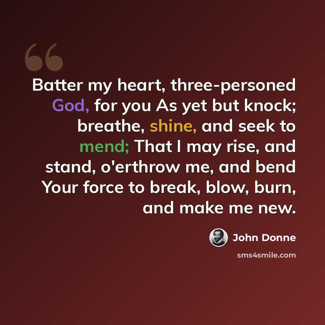 “Batter my heart, three-personed God, for you As yet but knock; breathe, shine, and seek to mend; That I may rise, and stand, o'erthrow me, and bend Your force to break, blow, burn, and make me new.” quote by John Donne