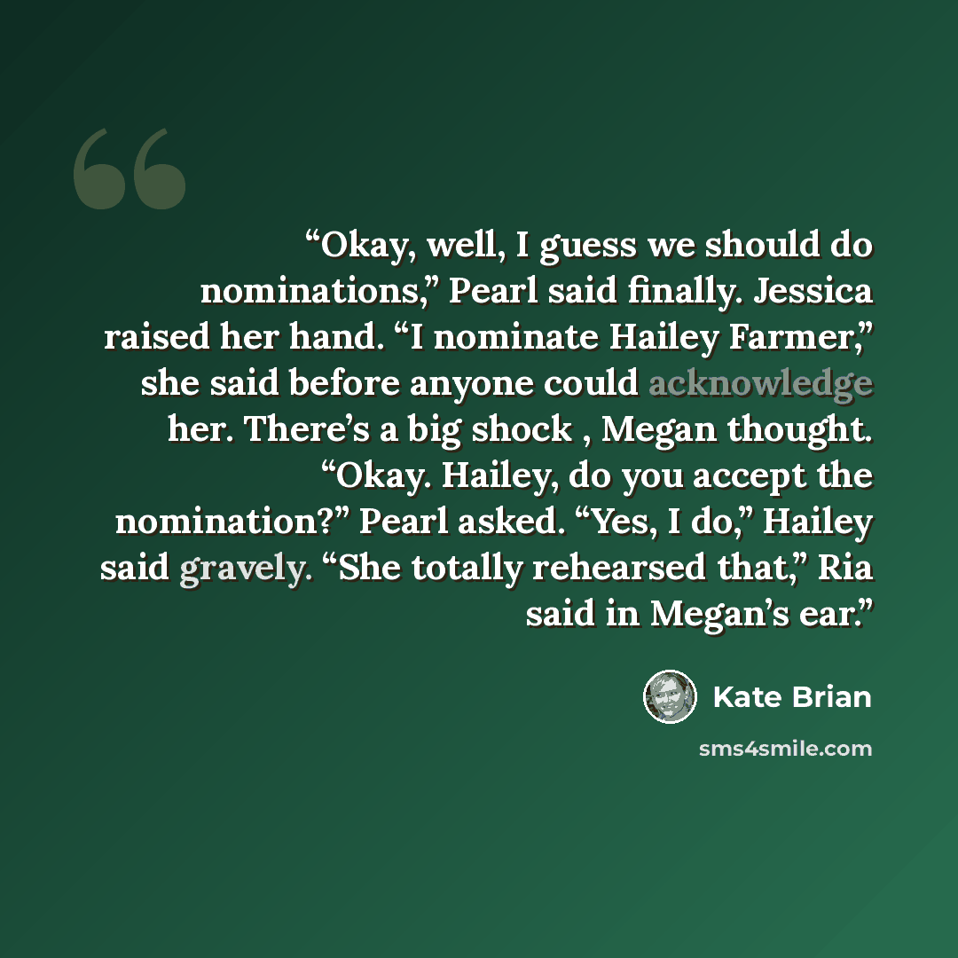 “Okay, well, I guess we should do nominations,” Pearl said finally. Jessica raised her hand. “I nominate Hailey Farmer,” she said before anyone could acknowledge her. There’s a big shock , Megan thought. “Okay. Hailey, do you accept the nomination?” Pearl asked. “Yes, I do,” Hailey said gravely…” quote by Kate Brian