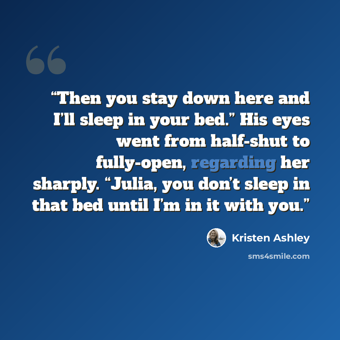 “Then you stay down here and I’ll sleep in your bed.” His eyes went from half-shut to fully-open, regarding her sharply. “Julia, you don’t sleep in that bed until I’m in it with you.” quote by Kristen Ashley