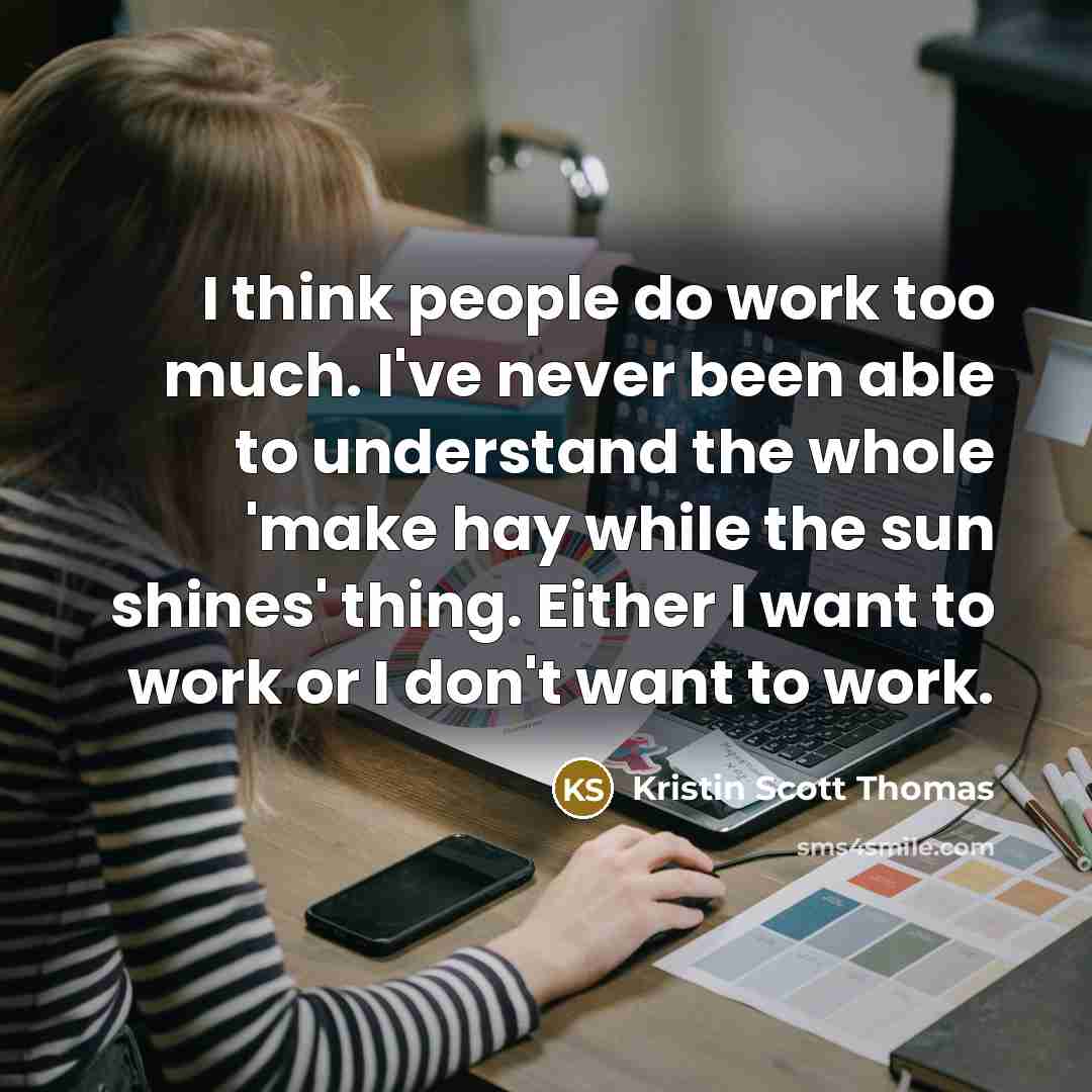 “I think people do work too much. I've never been able to understand the whole 'make hay while the sun shines' thing. Either I want to work or I don't want to work.” quote by Kristin Scott Thomas