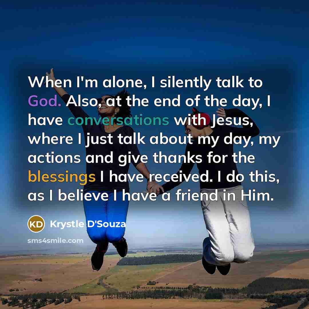 “When I'm alone, I silently talk to God. Also, at the end of the day, I have conversations with Jesus, where I just talk about my day, my actions and give thanks for the blessings I have received. I do this, as I believe I have a friend in Him.” quote by Krystle D'Souza