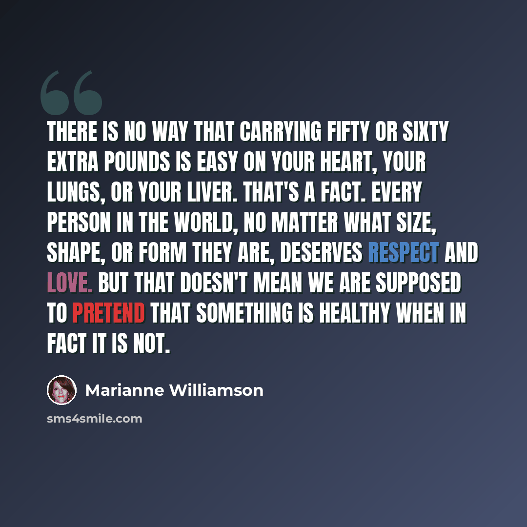 “There is no way that carrying fifty or sixty extra pounds is easy on your heart, your lungs, or your liver. That's a fact. Every person in the world, no matter what size, shape, or form they are, deserves respect and love. But that doesn't mean we are supposed to pretend that something is healthy…” quote by Marianne Williamson