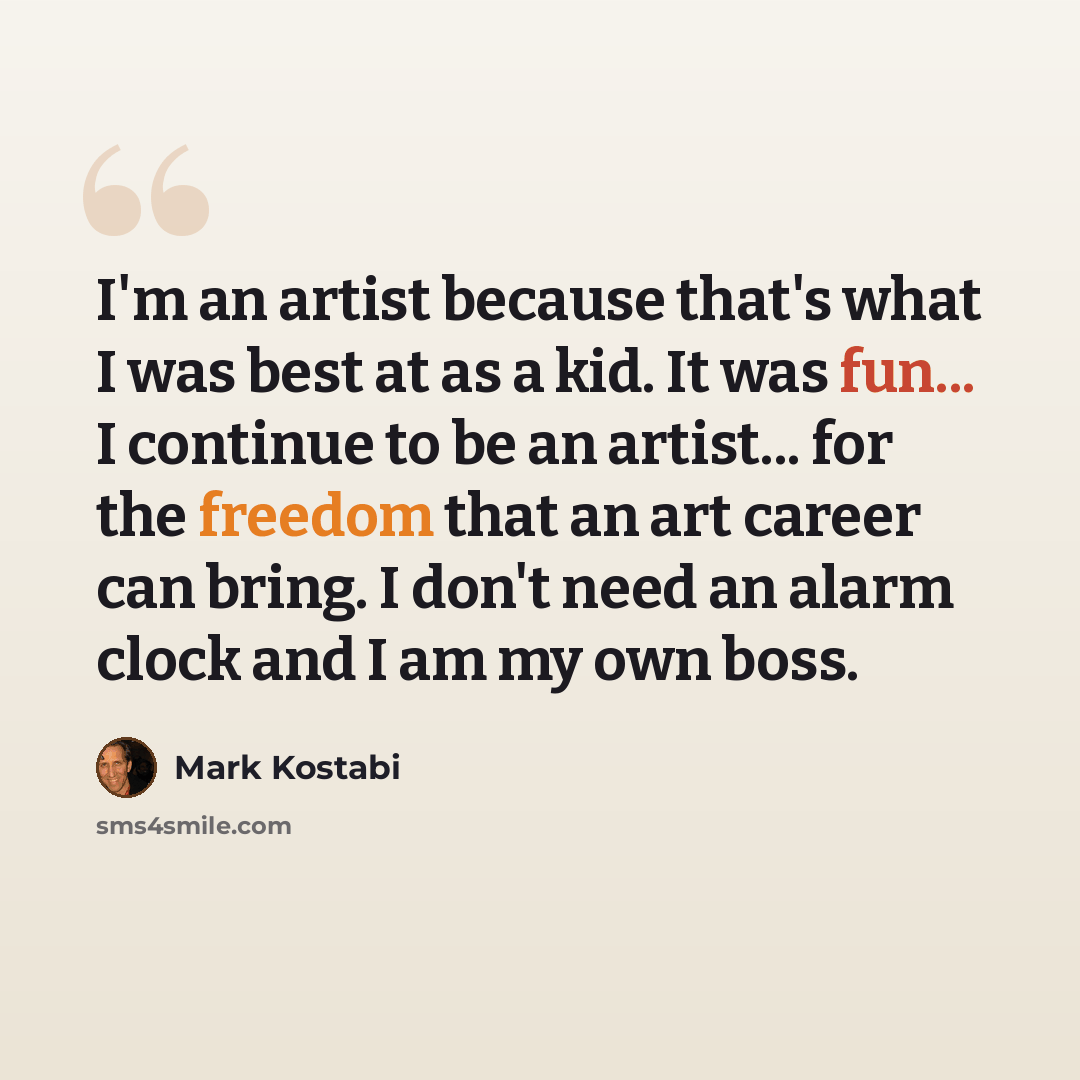 “I'm an artist because that's what I was best at as a kid. It was fun... I continue to be an artist... for the freedom that an art career can bring. I don't need an alarm clock and I am my own boss.” quote by Mark Kostabi