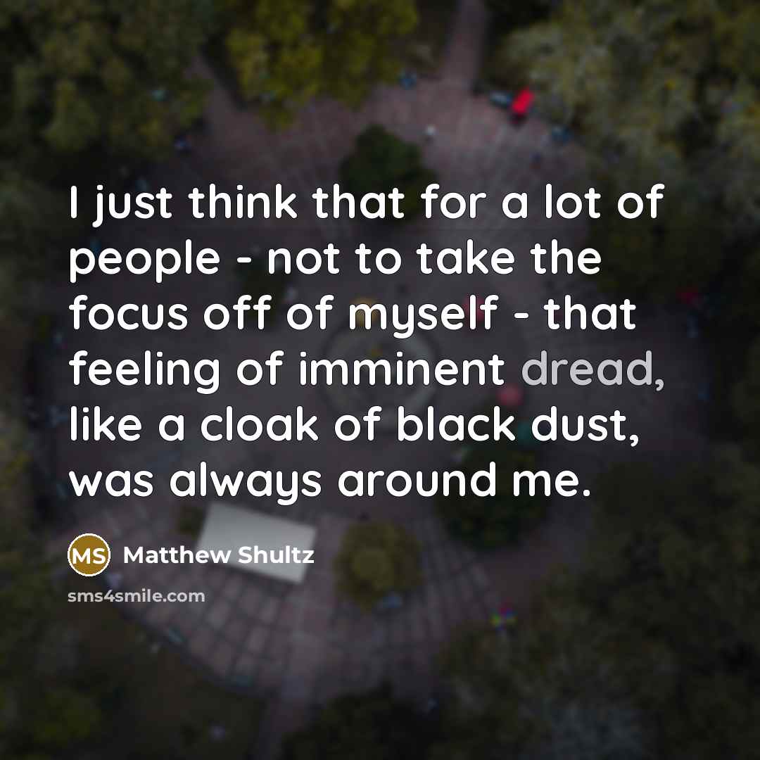 “I just think that for a lot of people - not to take the focus off of myself - that feeling of imminent dread, like a cloak of black dust, was always around me.” quote by Matthew Shultz