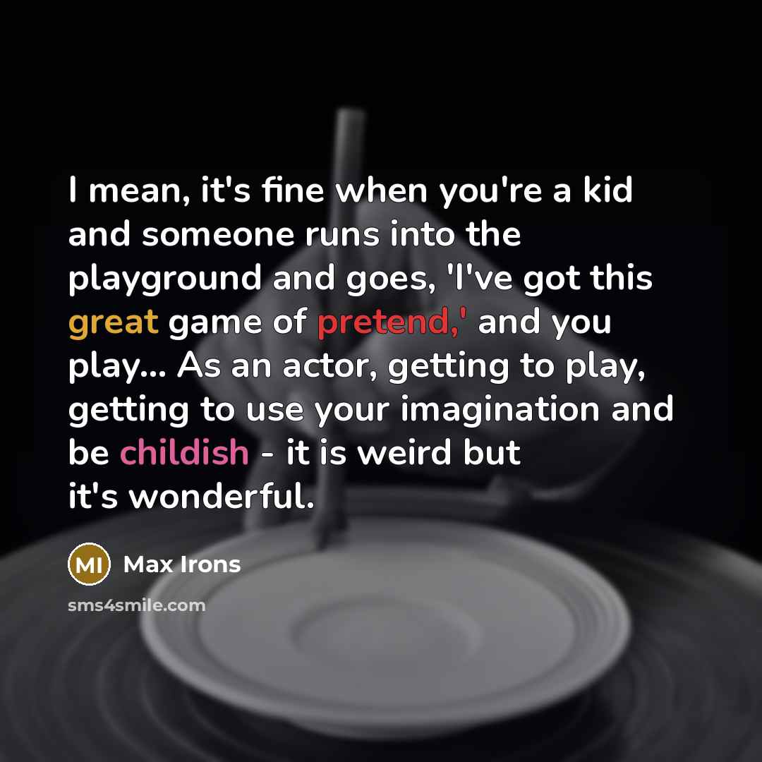 “I mean, it's fine when you're a kid and someone runs into the playground and goes, 'I've got this great game of pretend,' and you play... As an actor, getting to play, getting to use your imagination and be childish - it is weird but it's wonderful.” quote by Max Irons
