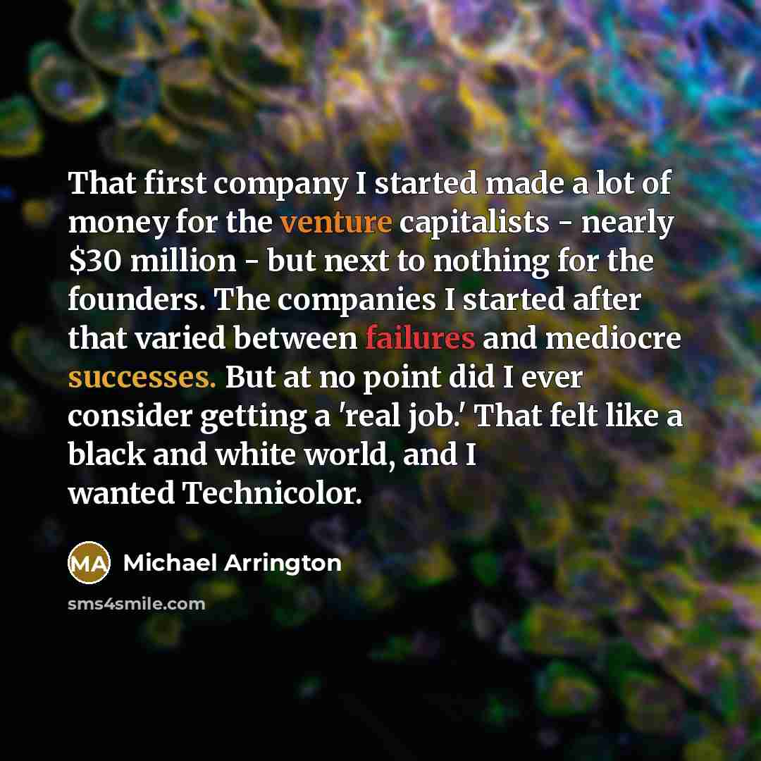 “That first company I started made a lot of money for the venture capitalists - nearly $30 million - but next to nothing for the founders. The companies I started after that varied between failures and mediocre successes. But at no point did I ever consider getting a 'real job.' That felt like a…” quote by Michael Arrington