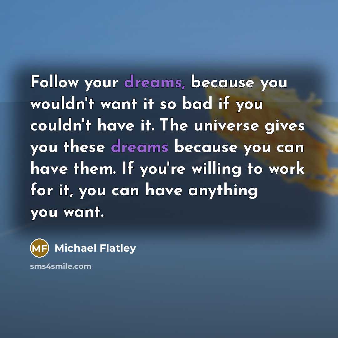 “Follow your dreams, because you wouldn't want it so bad if you couldn't have it. The universe gives you these dreams because you can have them. If you're willing to work for it, you can have anything you want.” quote by Michael Flatley