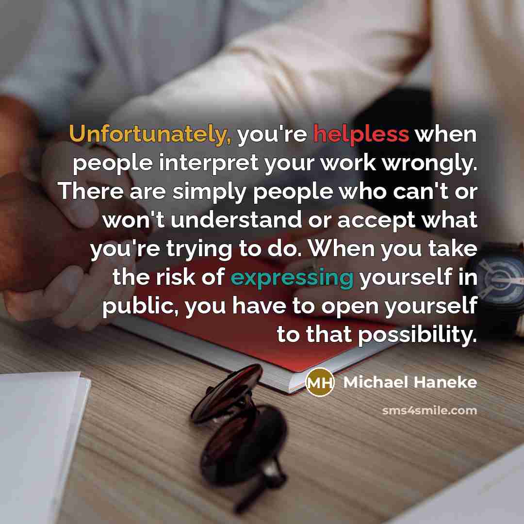 “Unfortunately, you're helpless when people interpret your work wrongly. There are simply people who can't or won't understand or accept what you're trying to do. When you take the risk of expressing yourself in public, you have to open yourself to that possibility.” quote by Michael Haneke