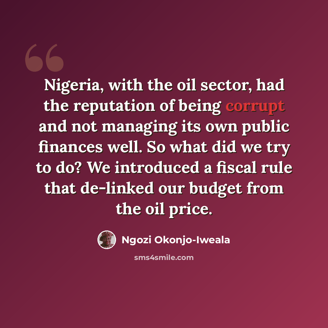 “Nigeria, with the oil sector, had the reputation of being corrupt and not managing its own public finances well. So what did we try to do? We introduced a fiscal rule that de-linked our budget from the oil price.” quote by Ngozi Okonjo-Iweala