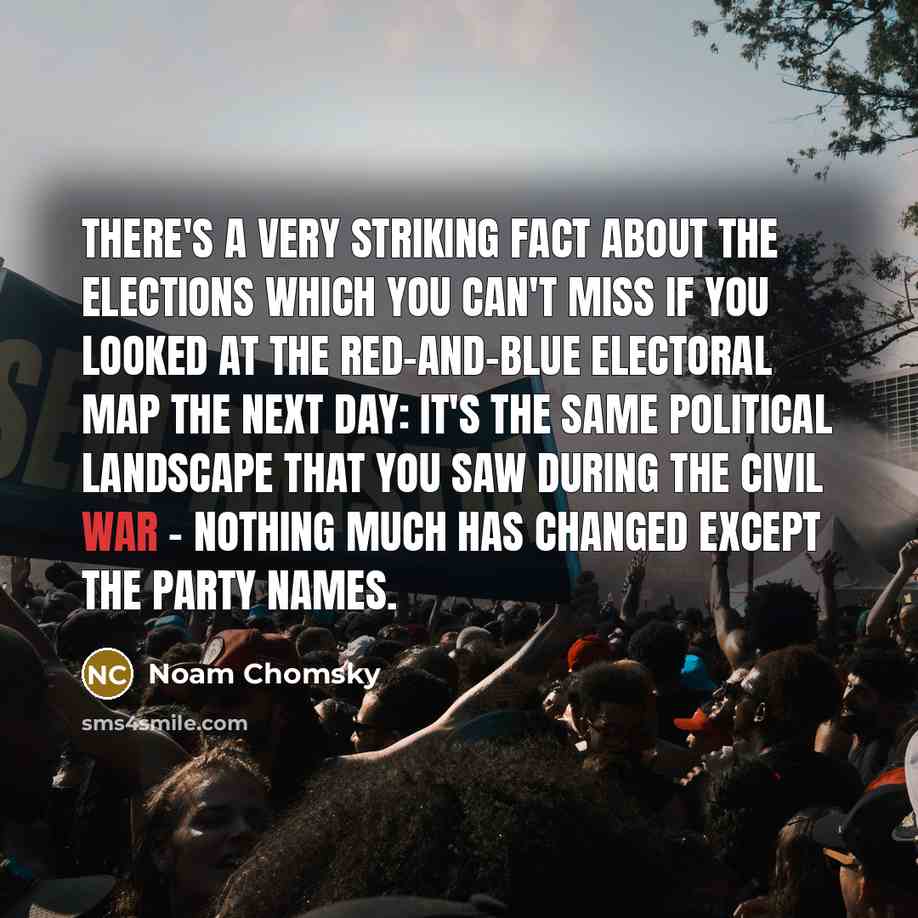 “There's a very striking fact about the elections which you can't miss if you looked at the red-and-blue electoral map the next day: it's the same political landscape that you saw during the Civil War - nothing much has changed except the party names.” quote by Noam Chomsky