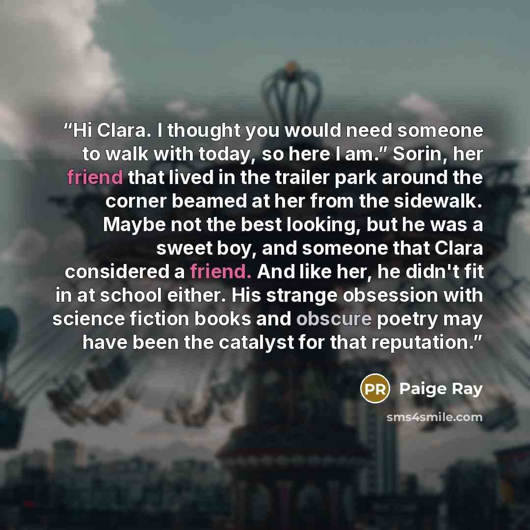 “Hi Clara. I thought you would need someone to walk with today, so here I am.” Sorin, her friend that lived in the trailer park around the corner beamed at her from the sidewalk. Maybe not the best looking, but he was a sweet boy, and someone that Clara considered a friend. And like her, he didn't…” quote by Paige Ray