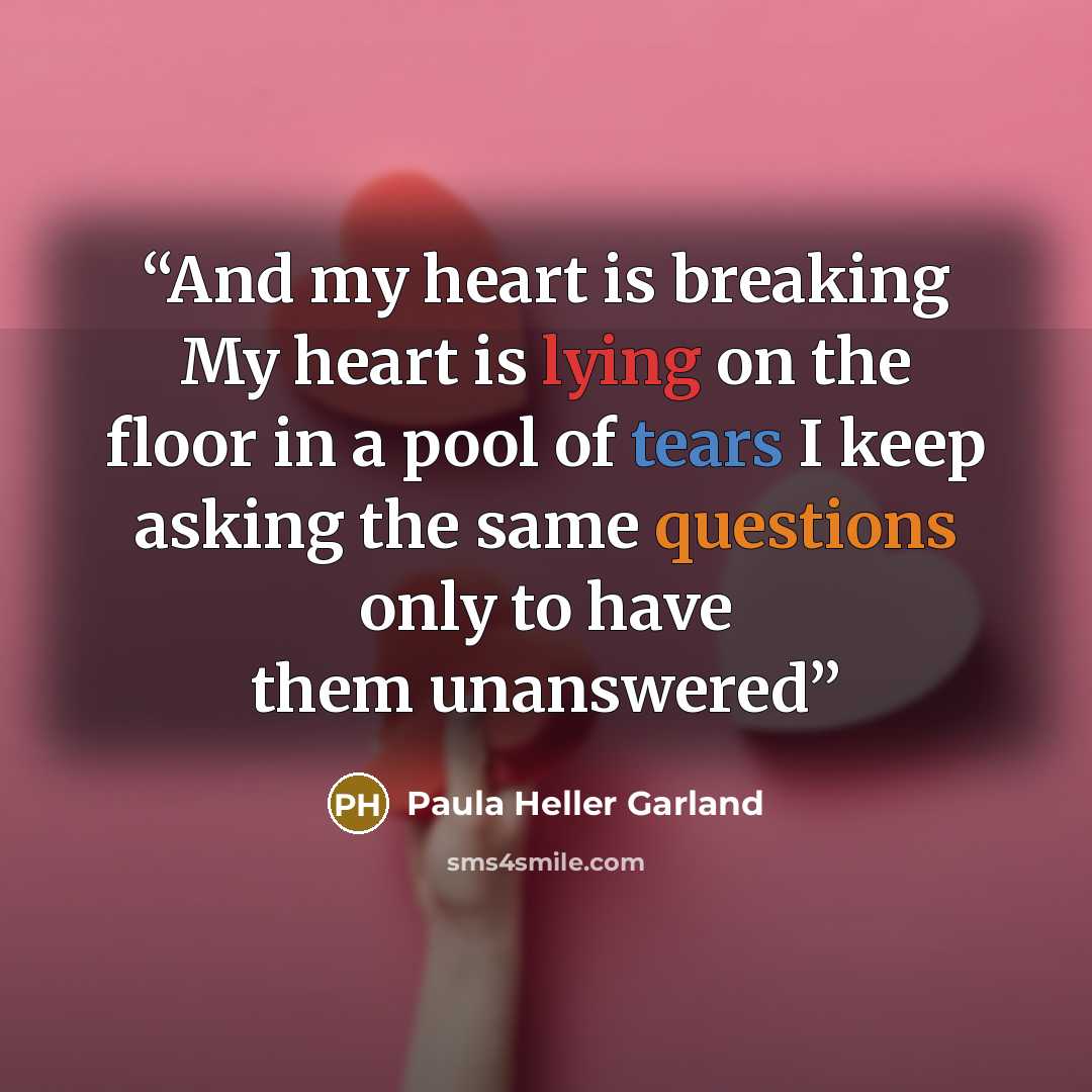 “And my heart is breaking My heart is lying on the floor in a pool of tears I keep asking the same questions only to have them unanswered” quote by Paula Heller Garland