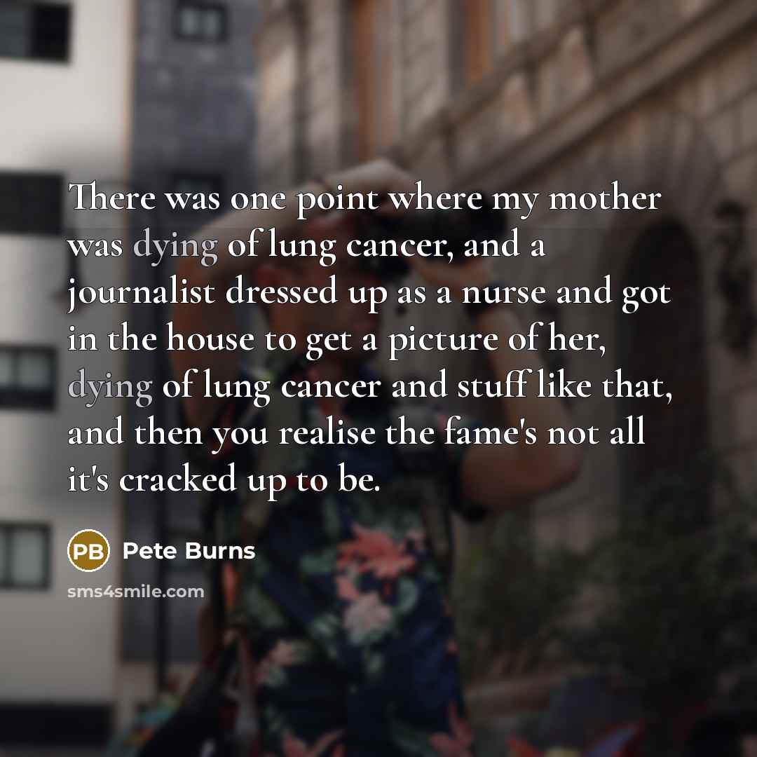 “There was one point where my mother was dying of lung cancer, and a journalist dressed up as a nurse and got in the house to get a picture of her, dying of lung cancer and stuff like that, and then you realise the fame's not all it's cracked up to be.” quote by Pete Burns