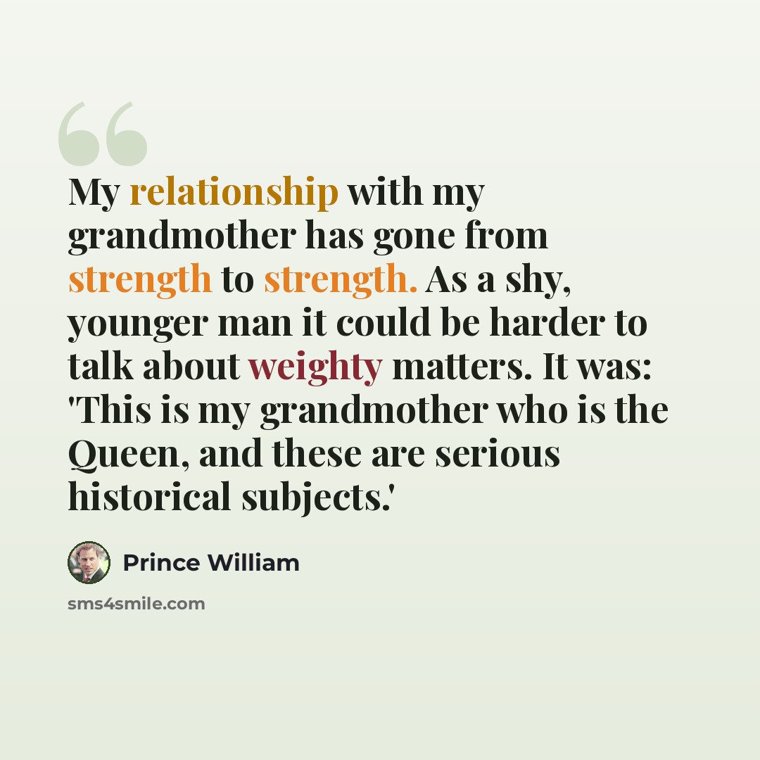 “My relationship with my grandmother has gone from strength to strength. As a shy, younger man it could be harder to talk about weighty matters. It was: 'This is my grandmother who is the Queen, and these are serious historical subjects.'” quote by Prince William
