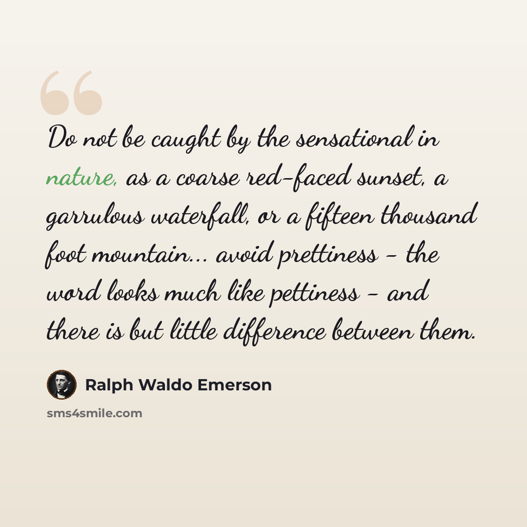“Do not be caught by the sensational in nature, as a coarse red-faced sunset, a garrulous waterfall, or a fifteen thousand foot mountain... avoid prettiness - the word looks much like pettiness - and there is but little difference between them.” quote by Ralph Waldo Emerson