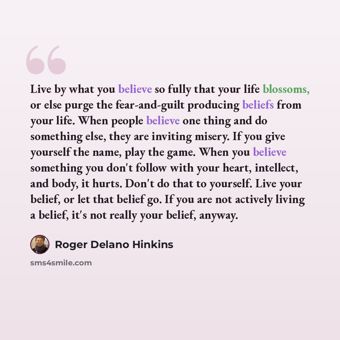 “Live by what you believe so fully that your life blossoms, or else purge the fear-and-guilt producing beliefs from your life. When people believe one thing and do something else, they are inviting misery. If you give yourself the name, play the game. When you believe something you don't follow…” quote by Roger Delano Hinkins