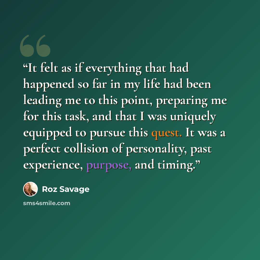 “It felt as if everything that had happened so far in my life had been leading me to this point, preparing me for this task, and that I was uniquely equipped to pursue this quest. It was a perfect collision of personality, past experience, purpose, and timing.” quote by Roz Savage