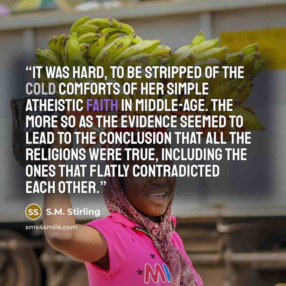 “It was hard, to be stripped of the cold comforts of her simple atheistic faith in middle-age. The more so as the evidence seemed to lead to the conclusion that all the religions were true, including the ones that flatly contradicted each other.” quote by S.M. Stirling