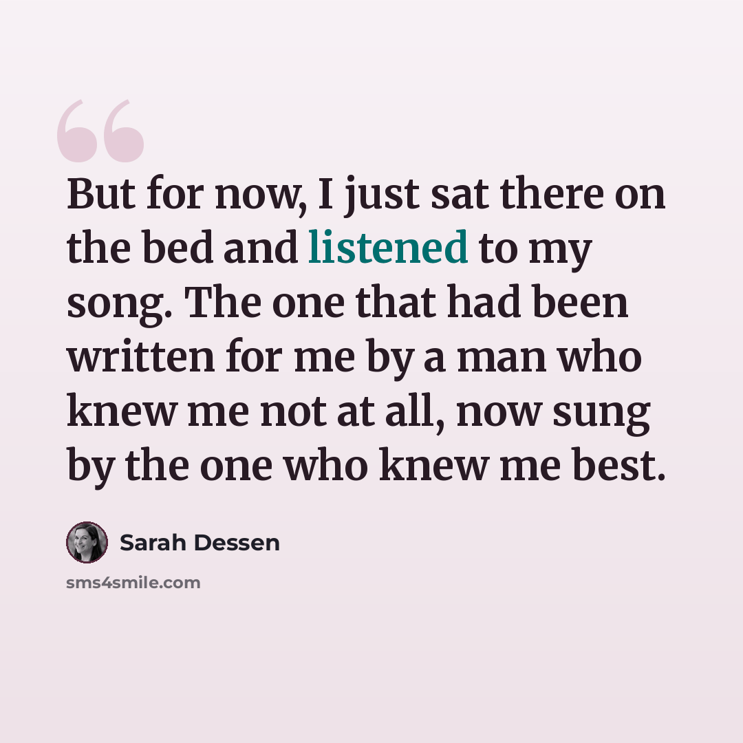 “But for now, I just sat there on the bed and listened to my song. The one that had been written for me by a man who knew me not at all, now sung by the one who knew me best.” quote by Sarah Dessen