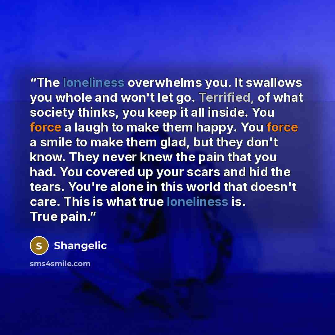 “The loneliness overwhelms you. It swallows you whole and won't let go. Terrified, of what society thinks, you keep it all inside. You force a laugh to make them happy. You force a smile to make them glad, but they don't know. They never knew the pain that you had. You covered up your scars and hid…” quote by Shangelic
