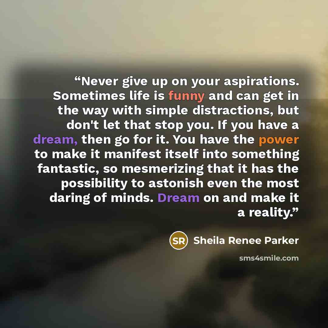 “Never give up on your aspirations. Sometimes life is funny and can get in the way with simple distractions, but don't let that stop you. If you have a dream, then go for it. You have the power to make it manifest itself into something fantastic, so mesmerizing that it has the possibility to…” quote by Sheila Renee Parker