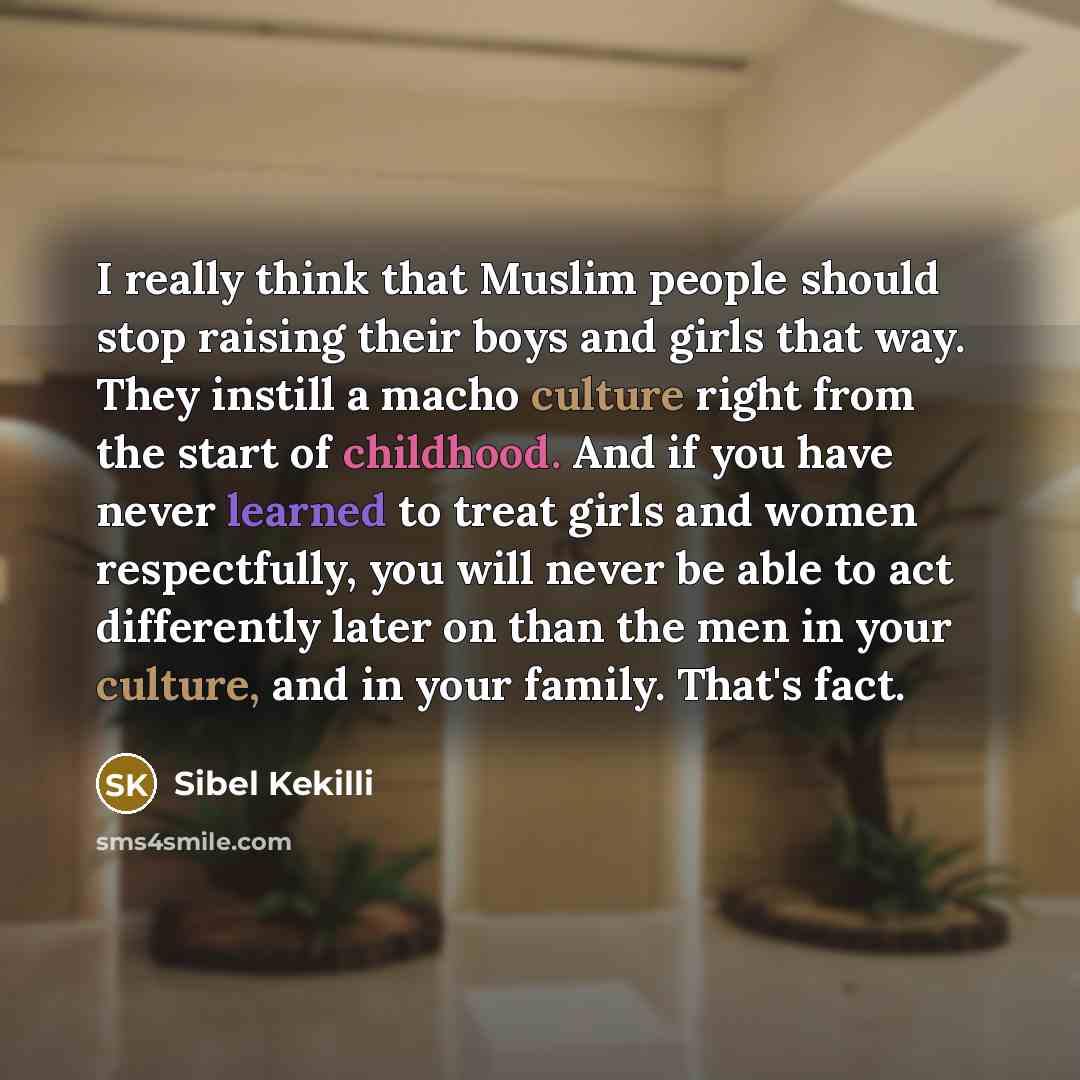 “I really think that Muslim people should stop raising their boys and girls that way. They instill a macho culture right from the start of childhood. And if you have never learned to treat girls and women respectfully, you will never be able to act differently later on than the men in your culture…” quote by Sibel Kekilli