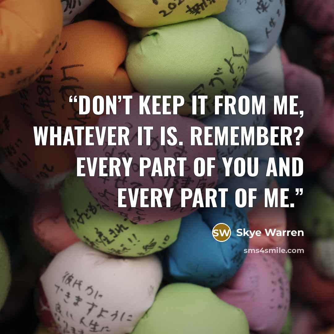 “Don’t keep it from me, whatever it is. Remember? Every part of you and every part of me.” quote by Skye Warren