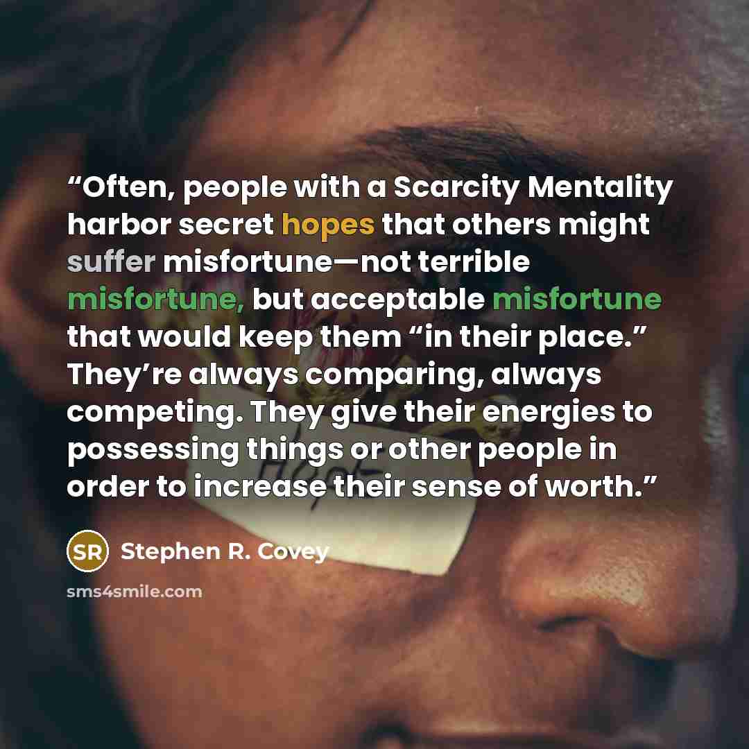 “Often, people with a Scarcity Mentality harbor secret hopes that others might suffer misfortune—not terrible misfortune, but acceptable misfortune that would keep them “in their place.” They’re always comparing, always competing. They give their energies to possessing things or other people in…” quote by Stephen R. Covey