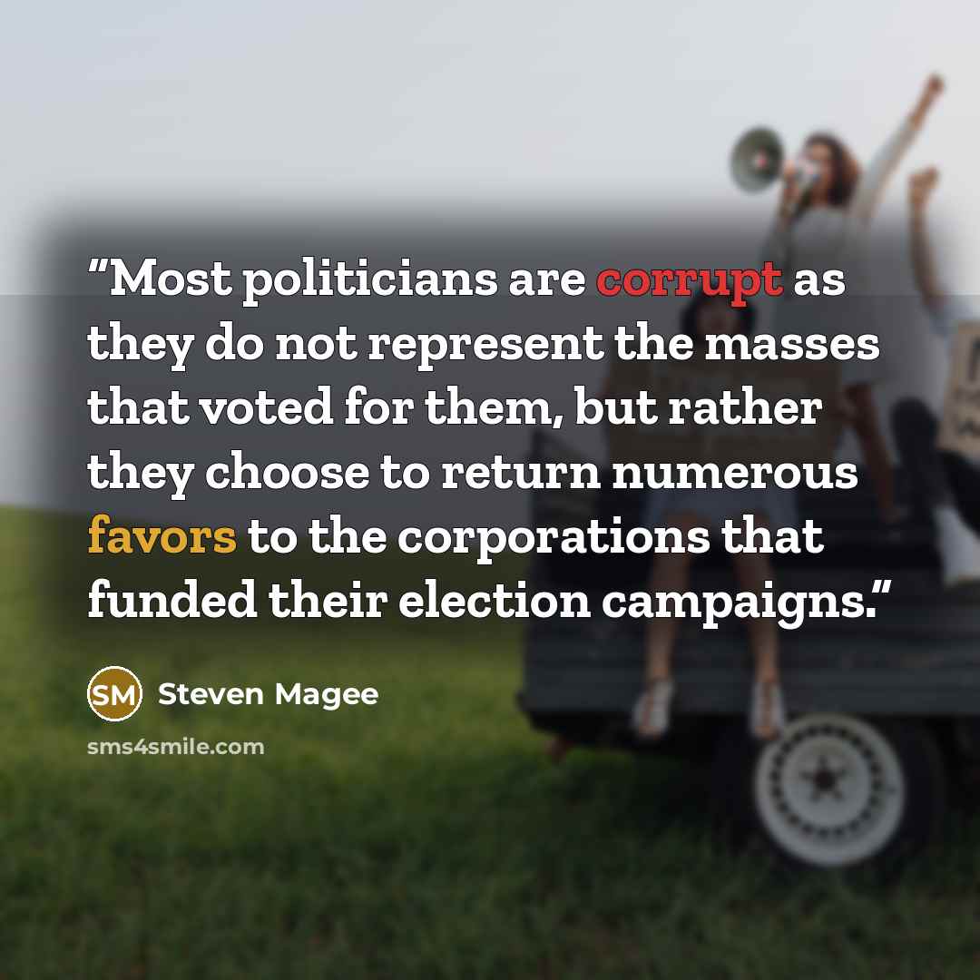 “Most politicians are corrupt as they do not represent the masses that voted for them, but rather they choose to return numerous favors to the corporations that funded their election campaigns.” quote by Steven Magee