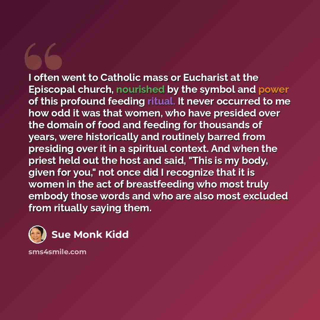 “I often went to Catholic mass or Eucharist at the Episcopal church, nourished by the symbol and power of this profound feeding ritual. It never occurred to me how odd it was that women, who have presided over the domain of food and feeding for thousands of years, were historically and routinely…” quote by Sue Monk Kidd