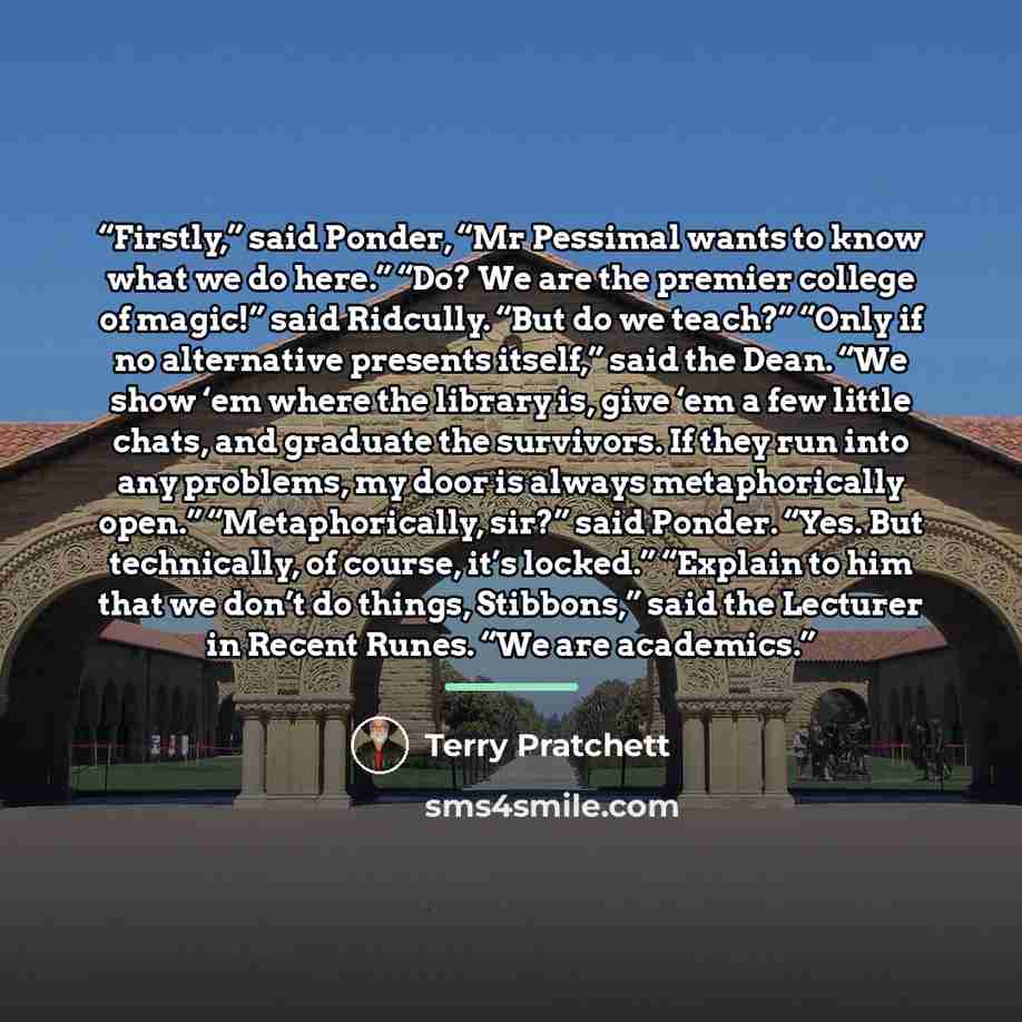 “Firstly,” said Ponder, “Mr Pessimal wants to know what we do here.” “Do? We are the premier college of magic!” said Ridcully. “But do we teach?” “Only if no alternative presents itself,” said the Dean. “We show ‘em where the library is, give ‘em a few little chats, and graduate the survivors. If…” quote by Terry Pratchett