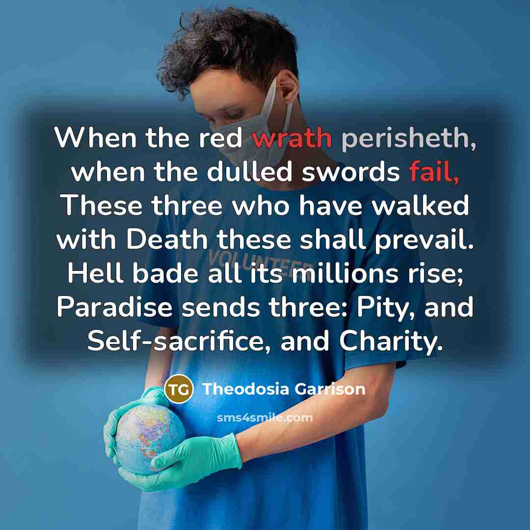 “When the red wrath perisheth, when the dulled swords fail, These three who have walked with Death these shall prevail. Hell bade all its millions rise; Paradise sends three: Pity, and Self-sacrifice, and Charity.” quote by Theodosia Garrison