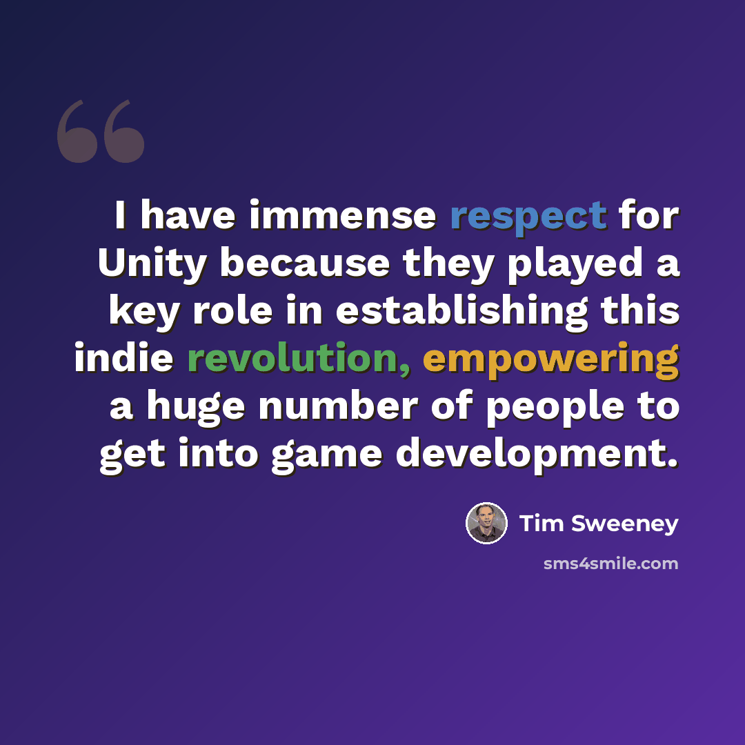 “I have immense respect for Unity because they played a key role in establishing this indie revolution, empowering a huge number of people to get into game development.” quote by Tim Sweeney