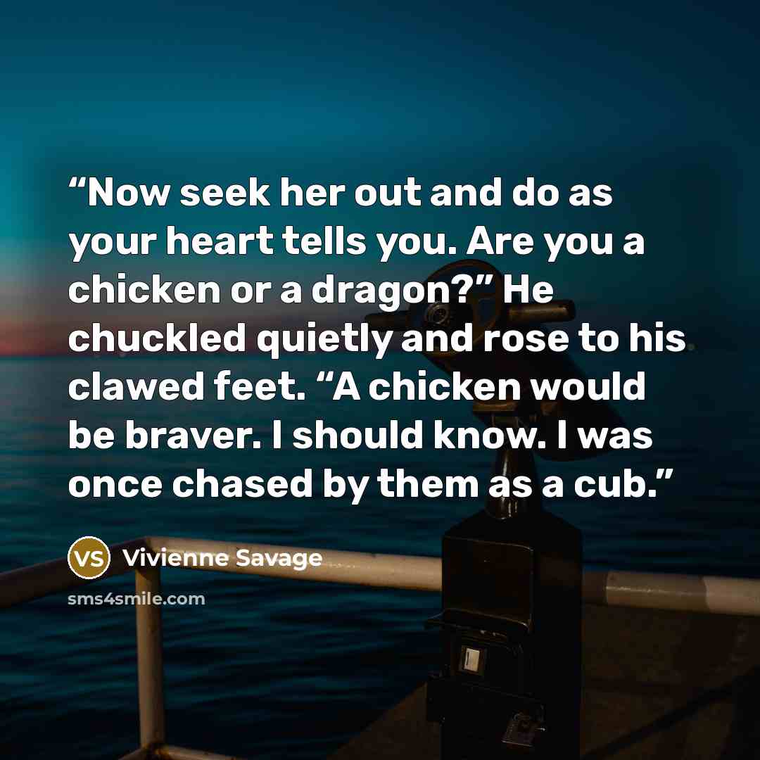 “Now seek her out and do as your heart tells you. Are you a chicken or a dragon?” He chuckled quietly and rose to his clawed feet. “A chicken would be braver. I should know. I was once chased by them as a cub.” quote by Vivienne Savage